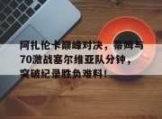 KAIYUN-阿扎伦卡巅峰对决，蒂姆与70激战塞尔维亚队分钟，突破纪录胜负难料！的简单介绍